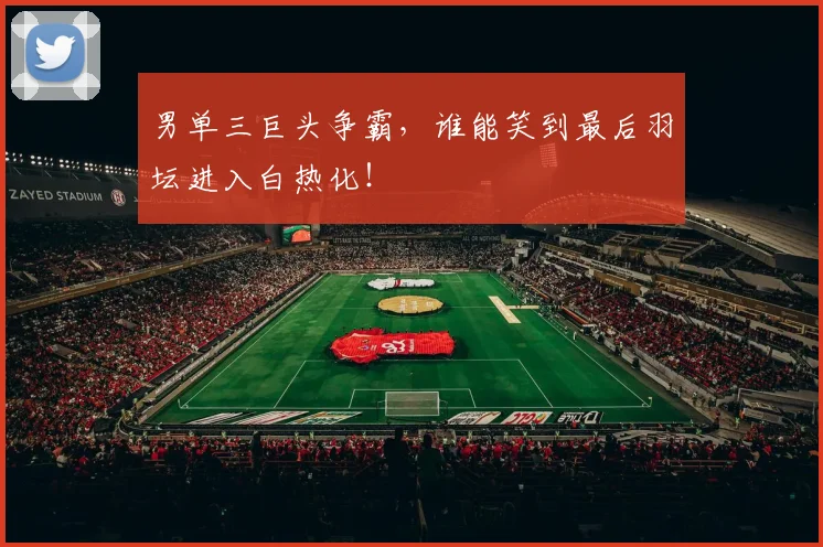 男单三巨头争霸，谁能笑到最后羽坛进入白热化！