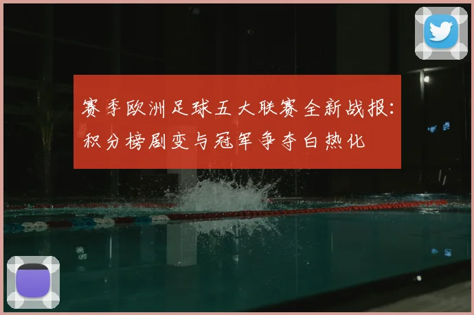赛季欧洲足球五大联赛全新战报：积分榜剧变与冠军争夺白热化
