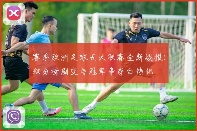 赛季欧洲足球五大联赛全新战报：积分榜剧变与冠军争夺白热化