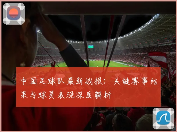 中国足球队最新战报：关键赛事结果与球员表现深度解析