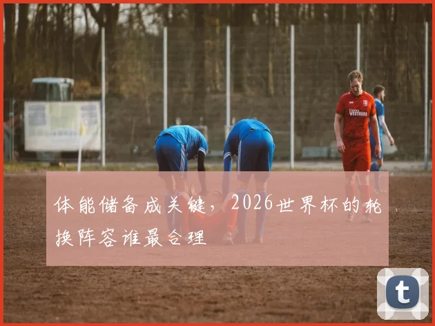 体能储备成关键，2026世界杯的轮换阵容谁最合理